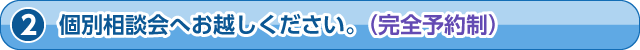 個別相談会へお越しください。（完全予約制）